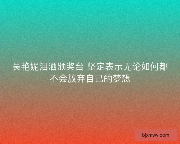 吴艳妮泪洒颁奖台 坚定表示无论如何都不会放弃自己的梦想